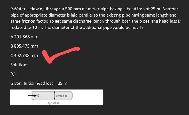 9.Water is flowing through a 500 mm diameter pipe having a head loss of 25 m. Another
pipe of appropriate diameter is laid parallel to the existing pipe having same length and
same friction factor. To get same discharge jointly through both the pipes, the head loss is
reduced to 10 m. The diameter of the additional pipe would be nearly
A 201.368 mm
B 805.475 mm
C 402.738 mm
Solution:
(C)
Given: Initial head loss = 25 m
4-05m