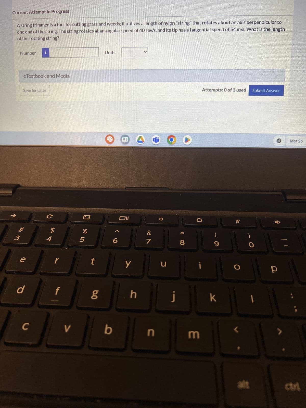 Current Attempt in Progress
A string trimmer is a tool for cutting grass and weeds; it utilizes a length of nylon "string" that rotates about an axis perpendicular to
one end of the string. The string rotates at an angular speed of 40 rev/s, and its tip has a tangential speed of 54 m/s. What is the length
of the rotating string?
Number i
eTextbook and Media
Save for Later
# 3
e
C
$
4
r
d
f
C
V
Units
%
205
6
וום
Attempts: 0 of 3 used Submit Answer
&
(
7
8
9
t
y
น
כ
80
h j
b
n
i
3
k
4
Mar 26
P
alt
ctri