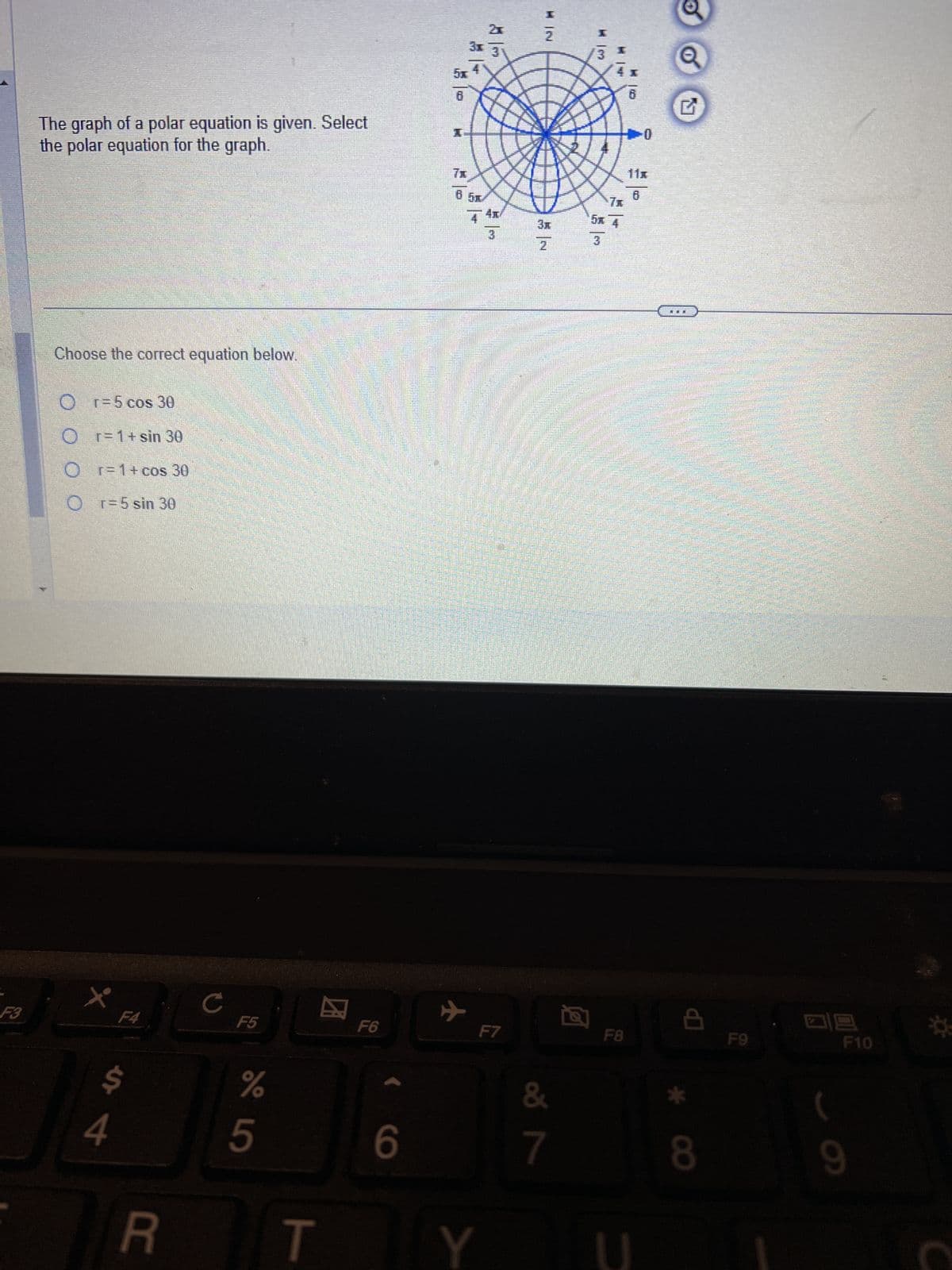 The graph of a polar equation is given. Select
the polar equation for the graph.
Choose the correct equation below.
Or=5 cos 30
Or=1+
r = 1 + sin 30
Or=1+ cos 30
r = 5 sin 30
5x
8
2x
2
KN
3x
3
8 M
7x
65
4x/
4
5x 4
3
3
2
4x
Q
B
G
11x
0
F3
F4
C
F5
%
95
s4
曰
F6
R T
6
+
F7
&
7
a
F8
8
F9
四
9
F10