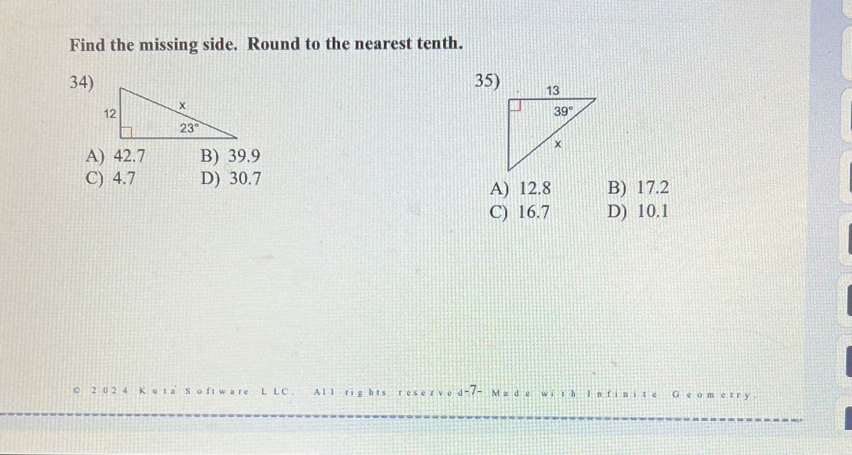 Find the missing side. Round to the nearest tenth.
34)
X
12
35)
13
39°
23°
A) 42.7
C) 4.7
B) 39.9
D) 30.7
A) 12.8
B) 17.2
C) 16.7
D) 10.1
2024 Kuta Software LLC. All
rights reserve
ved-7- Made
G
eometry