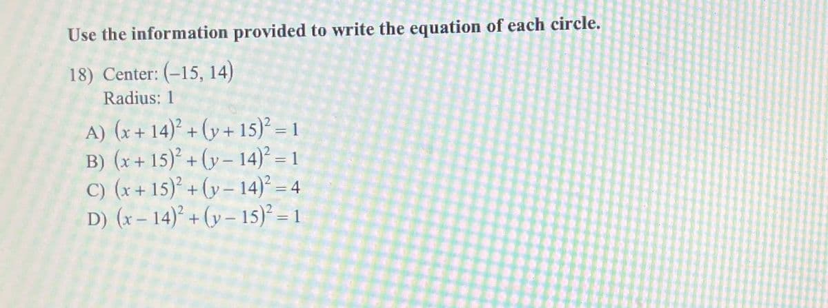 Use the information provided to write the equation of each circle.
18) Center: (-15, 14)
Radius: 1
A) (x+14)²+(y+15)² = 1
B) (x+15)²+(y-14)² = 1
C) (x+15)²+(y-14)² = 4
D) (x-14)²+(y-15)² = 1
==