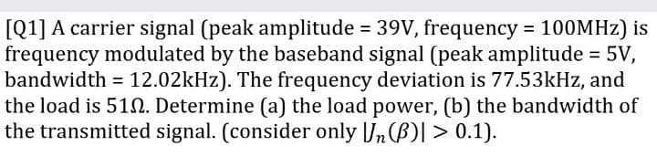 [Q1] A carrier signal (peak amplitude = 39V, frequency = 100MHZ) is
frequency modulated by the baseband signal (peak amplitude = 5V,
bandwidth = 12.02kHz). The frequency deviation is 77.53kHz, and
the load is 51N. Determine (a) the load power, (b) the bandwidth of
the transmitted signal. (consider only Jn(B)| > 0.1).
%3D
