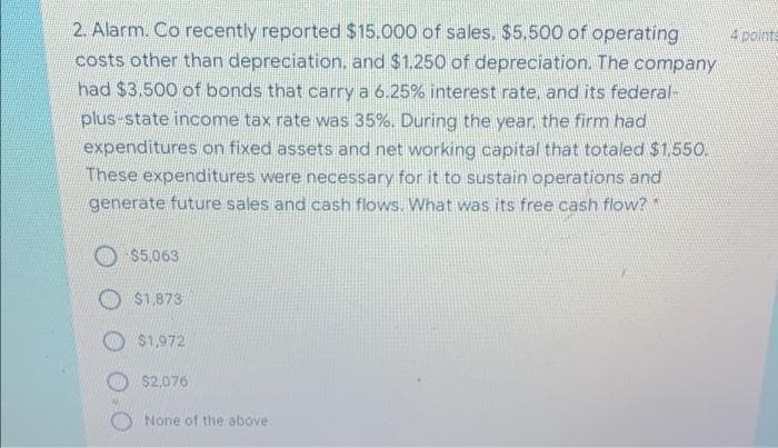 2. Alarm. Co recently reported $15.000 of sales. $5.500 of operating
costs other than depreciation, and $1.250 of depreciation. The company
had $3,500 of bonds that carry a 6.25% interest rate, and its federal-
4 points
plus-state income tax rate was 35%. During the year. the firm had
expenditures on fixed assets and net working capital that totaled $1.550.
These expenditures were necessary for it to sustain operations and
generate future sales and cash flows. What was its free cash flow?
O $5,063
$1.873
$1,972
$2,076
None of the above
