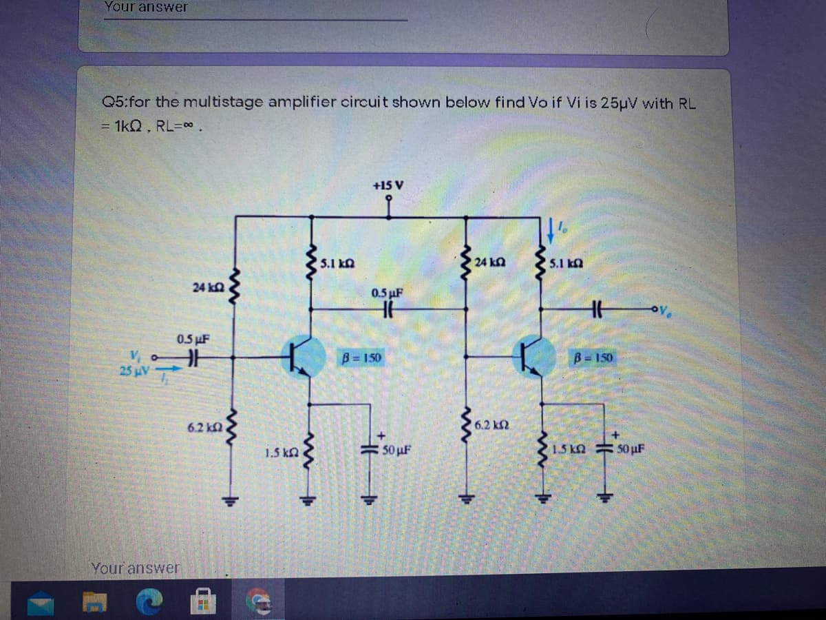 Your answer
Q5:for the multistage amplifier circuit shown below find Vo if Vi is 25µV with RL
= 1kQ, RL=.
+15 V
5.1 kn
24 ka
5.1 kn
24 ka
0.5 µF
0.5 µF
V, o
25 µV
B = 150
B = 150
6.2 k
6.2 k2
1.5 ka
50 uF
1.5 kN = 50µF
Your answer
