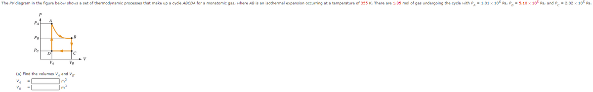 The PV diagram in the figure below shows a set of thermodynamic processes that make up a cycle ABCDA for a monatomic gas, where AB is an isothermal expansion occurring at a temperature of 355 K. There are 1.35 mol of gas undergoing the cycle with P, = 1.01 x 106 Pa, P = 5.10 x 105 Pa, and P, = 2.02 x 105 Pa.
PA
PB
Pc
D
V
VA
VE
(a) Find the volumes V, and Va:
VA
m
=
VB
m
=
