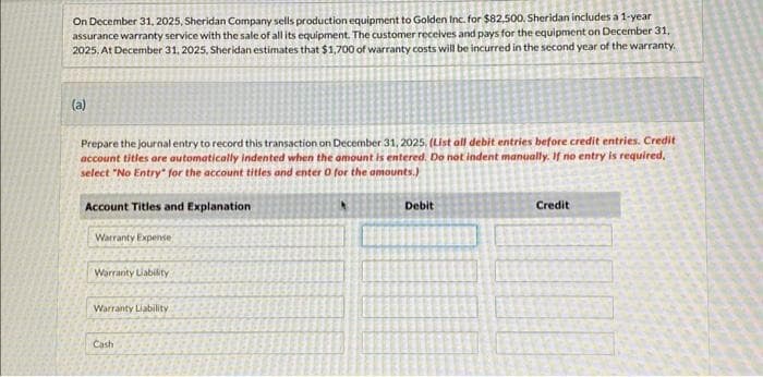 On December 31, 2025. Sheridan Company sells production equipment to Golden Inc. for $82,500. Sheridan includes a 1-year
assurance warranty service with the sale of all its equipment. The customer receives and pays for the equipment on December 31,
2025, At December 31, 2025, Sheridan estimates that $1,700 of warranty costs will be incurred in the second year of the warranty.
(a)
Prepare the journal entry to record this transaction on December 31, 2025. (List all debit entries before credit entries. Credit
account titles are automatically indented when the amount is entered. Do not indent manually. If no entry is required.
select "No Entry for the account titles and enter 0 for the amounts.)
Account Titles and Explanation
Warranty Expense
Warranty Liability
Warranty Liability
Cash
Debit
Credit