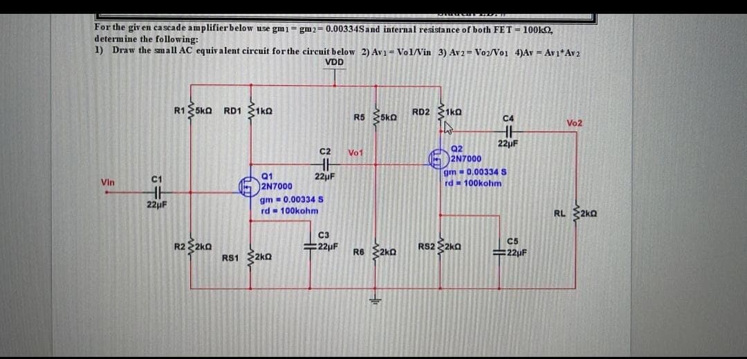 For the giv en cascade amplifier below use gm1 = gm2= 0.00334Sand internal resistance of both FET = 100k2,
determine the following:
1) Draw the small AC equiv alent circuit for the circuit below 2) Av1 = Vol/Vin 3) Av2 = Vo2/Vo1 4)Av = Av1*Av2
VDD
R1 25ka
RD1 1ko
RD2 1ka
R5 SSko
C4
Vo2
22µF
Q2
2N7000
C2
Vo1
22µF
gm = 0.00334 S
rd = 100kohm
C1
Q1
Vin
5 2N7000
gm = 0.00334 S
rd = 100kohm
22µF
RL 2ko
C3
C5
R2 2ko
#22µF
R6 2ko
RS2 $2ka
=22uF
RS1 2ko
