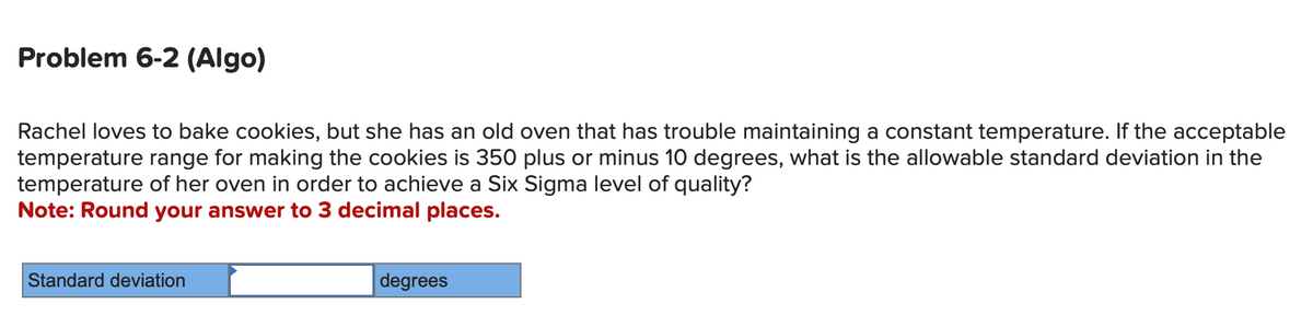 Problem 6-2 (Algo)
Rachel loves to bake cookies, but she has an old oven that has trouble maintaining a constant temperature. If the acceptable
temperature range for making the cookies is 350 plus or minus 10 degrees, what is the allowable standard deviation in the
temperature of her oven in order to achieve a Six Sigma level of quality?
Note: Round your answer to 3 decimal places.
Standard deviation
degrees