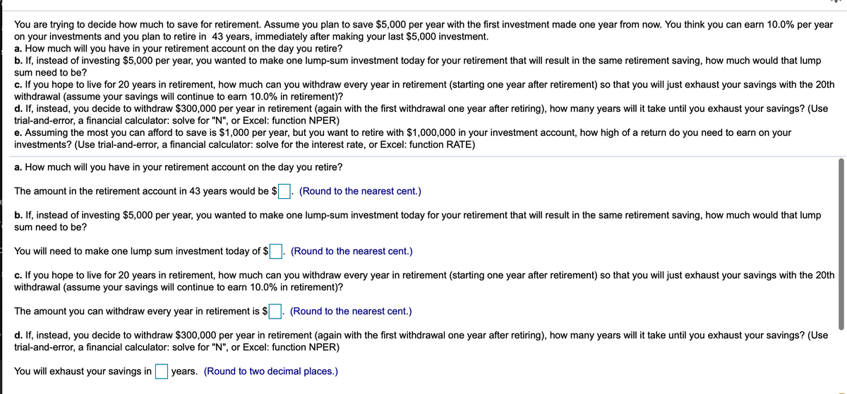 You are trying to decide how much to save for retirement. Assume you plan to save $5,000 per year with the first investment made one year from now. You think you can earn 10.0% per year
on your investments and you plan to retire in 43 years, immediately after making your last $5,000 investment.
a. How much will you have in your retirement account on the day you retire?
b. If, instead of investing $5,000 per year, you wanted to make one lump-sum investment today for your retirement that will result in the same retirement saving, how much would that lump
sum need to be?
c. If you hope to live for 20 years in retirement, how much can you withdraw every year in retirement (starting one year after retirement) so that you will just exhaust your savings with the 20th
withdrawal (assume your savings will continue to earn 10.0% in retirement)?
d. If, instead, you decide to withdraw $300,000 per year in retirement (again with the first withdrawal one year after retiring), how many years will it take until you exhaust your savings? (Use
trial-and-error, a financial calculator: solve for "N", or Excel: function NPER)
e. Assuming the most you can afford to save is $1,000 per year, but you want to retire with $1,000,000 in your investment account, how high of a return do you need to earn on your
investments? (Use trial-and-error, a financial calculator: solve for the interest rate, or Excel: function RATE)
a. How much will you have in your retirement account on the day you retire?
The amount in the retirement account in 43 years would be $
(Round to the nearest cent.)
b. If, instead of investing $5,000 per year, you wanted to make one lump-sum investment today for your retirement that will result in the same retirement saving, how much would that lump
sum need to be?
You will need to make one lump sum investment today of $
(Round to the nearest cent.)
c. If you hope to live for 20 years in retirement, how much can you withdraw every year in retirement (starting one year after retirement) so that you will just exhaust your savings with the 20th
withdrawal (assume your savings will continue to earn 10.0% in retirement)?
The amount you can withdraw every year in retirement is $
(Round to the nearest cent.)
d. If, instead, you decide to withdraw $300,000 per year in retirement (again with the first withdrawal one year after retiring), how many years will it take until you exhaust your savings? (Use
trial-and-error, a financial calculator: solve for "N", or Excel: function NPER)
You will exhaust your savings in
years. (Round to two decimal places.)
