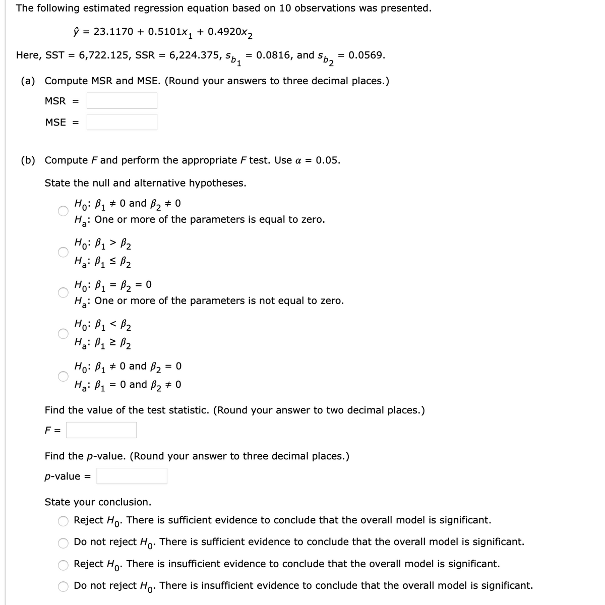 The following estimated regression equation based on 10 observations was presented.
ŷ = 23.1170 + 0.5101x, + 0.4920x2
%3D
Here, SST = 6,722.125, SSR = 6,224.375,
0.0816, and
= 0.0569.
%3D
zas
(a) Compute MSR and MSE. (Round your answers to three decimal places.)
MSR =
MSE =
(b) Compute F and perform the appropriate F test. Use a = 0.05.
State the null and alternative hypotheses.
Но: В + 0 and B, + 0
H: One or more of the parameters is equal to zero.
Ho: B1 > B2
Hg: Bq s Bz
Ho: B1 = B2 = 0
: One or more of the parameters is not equal to zero.
%D
Ho: B1 < B2
Ho: B1 + 0 and ß, = 0
%3D
Ha: B1
= 0 and B, # 0
Find the value of the test statistic. (Round your answer to two decimal places.)
F =
Find the p-value. (Round your answer to three decimal places.)
p-value =
State your conclusion.
Reject Ho. There is sufficient evidence to conclude that the overall model is significant.
Do not reject Ho. There is sufficient evidence to conclude that the overall model is significant.
Reject Ho. There is insufficient evidence to conclude that the overall model is significant.
Do not reject Ho. There is insufficient evidence to conclude that the overall model is significant.
