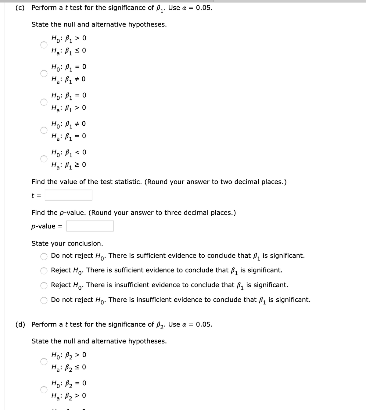 (c) Perform at test for the significance of B,. Use a = 0.05.
State the null and alternative hypotheses.
Ho: B1 > 0
Ho: B1 = 0
Ha: B1 + 0
Ho: B1
= 0
Ha: B1 > 0
Ho: B, + 0
H3: B1 = 0
Hoi B1
H3: B1 2 0
< 0
Find the value of the test statistic. (Round your answer to two decimal places.)
t =
Find the p-value. (Round your answer to three decimal places.)
p-value
%D
State your conclusion.
Do not reject Ho. There is sufficient evidence to conclude that B, is significant.
Reject Ho.
There is sufficient evidence to conclude that ß, is significant.
Reject Ho. There is insufficient evidence to conclude that ß, is significant.
Do not reject Ho: There is insufficient evidence to conclude that B, is significant.
(d) Perform at test for the significance of B,. Use a = 0.05.
State the null and alternative hypotheses.
Ho: B2 > 0
Ha: B2s 0
Ho: B2 = 0
Ha: B2 > 0
