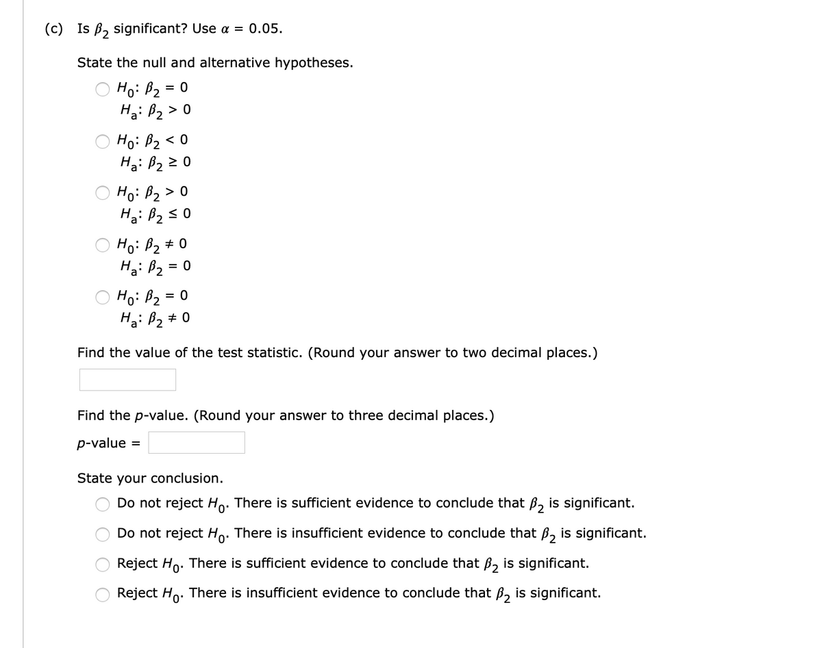 (c) Is B, significant? Use a = 0.05.
State the null and alternative hypotheses.
Ho: B2
Ha: B2 > 0
Ho: B2 < 0
H3: B2 2 0
O Ho: B2 > 0
Ha: B2s 0
O Ho: B2 # 0
Ha: B2
O Ho: B2 = 0
Ha: B2 # 0
Find the value of the test statistic. (Round your answer to two decimal places.)
Find the p-value. (Round your answer to three decimal places.)
p-value
State your conclusion.
Do not reject Ho: There is sufficient evidence to conclude that B, is significant.
Do not reject Ho. There is insufficient evidence to conclude that B, is significant.
Reject Ho. There is sufficient evidence to conclude that ß, is significant.
Reject Ho. There is insufficient evidence to conclude that ß, is significant.
