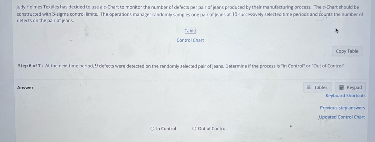 Judy Holmes Textiles has decided to use a c-Chart to monitor the number of defects per pair of jeans produced by their manufacturing process. The c-Chart should be
constructed with 3-sigma control limits. The operations manager randomly samples one pair of jeans at 10 successively selected time periods and counts the number of
defects on the pair of jeans.
Answer
Table
O In Control
Control Chart
Step 6 of 7: At the next time period, 9 defects were detected on the randomly selected pair of jeans. Determine if the process is "In Control" or "Out of Control".
O Out of Control
Copy Table
Tables
Keypad
Keyboard Shortcuts
Previous step answers
Updated Control Chart