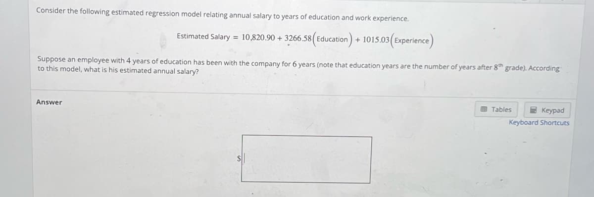 Consider the following estimated regression model relating annual salary to years of education and work experience.
Estimated Salary = 10,820.90 + 3266.58 (Education) + 1015.03 (Experience)
Suppose an employee with 4 years of education has been with the company for 6 years (note that education years are the number of years after 8th grade). According
to this model, what is his estimated annual salary?
Answer
Tables
Keypad
Keyboard Shortcuts