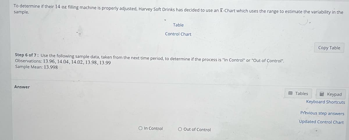 To determine if their 14 oz filling machine is properly adjusted, Harvey Soft Drinks has decided to use an X-Chart which uses the range to estimate the variability in the
sample.
Answer
Table
Step 6 of 7: Use the following sample data, taken from the next time period, to determine if the process is "In Control" or "Out of Control".
Observations: 13.96, 14.04, 14.02, 13.98, 13.99
Sample Mean: 13.998
O In Control
Control Chart
O Out of Control
Tables
Copy Table
Keypad
Keyboard Shortcuts
Previous step answers
Updated Control Chart