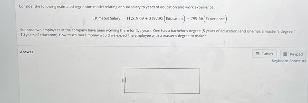 Consider the following estimated regression model relating annual salary to years of education and work experience.
Estimated Salary = 11,619.69 +3197.95 (Education) + 799.66(Experience)
Suppose two employees at the company have been working there for five years. One has a bachelor's degree (8 years of education) and one has a master's degree (
10 years of education). How much more money would we expect the employee with a master's degree to make?
Answer
Keypad
Keyboard Shortcuts
Tables