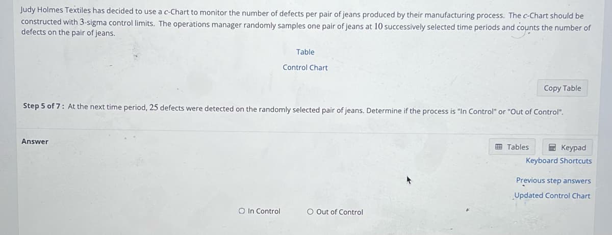 Judy Holmes Textiles has decided to use a c-Chart to monitor the number of defects per pair of jeans produced by their manufacturing process. The c-Chart should be
constructed with 3-sigma control limits. The operations manager randomly samples one pair of jeans at 10 successively selected time periods and counts the number of
defects on the pair of jeans.
Answer
Table
O In Control
Control Chart
Step 5 of 7: At the next time period, 25 defects were detected on the randomly selected pair of jeans. Determine if the process is "In Control" or "Out of Control".
O Out of Control
Copy Table
Tables
Keypad
Keyboard Shortcuts
Previous step answers
Updated Control Chart