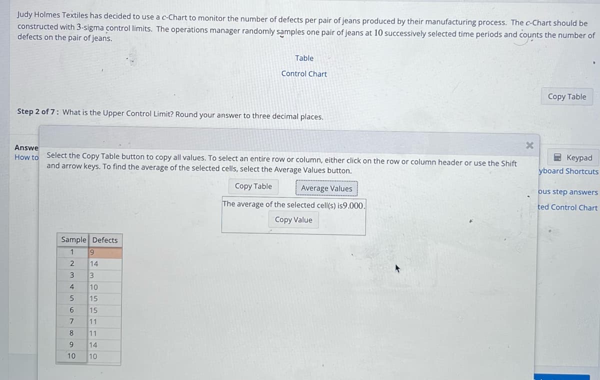 Judy Holmes Textiles has decided to use a c-Chart to monitor the number of defects per pair of jeans produced by their manufacturing process. The c-Chart should be
constructed with 3-sigma control limits. The operations manager randomly samples one pair of jeans at 10 successively selected time periods and counts the number of
defects on the pair of jeans.
Step 2 of 7: What is the Upper Control Limit? Round your answer to three decimal places.
Sample Defects
1
2
3
4
5
6
7
8
9
10
Answe
How to Select the Copy Table button to copy all values. To select an entire row or column, either click on the row or column header or use the Shift
and arrow keys. To find the average of the selected cells, select the Average Values button.
Copy Table
Average Values
The average of the selected cell(s) is9.000.
Copy Value
9
14
Table
3
10
15
Control Chart
15
11
11
14
10
X
Copy Table
Keypad
yboard Shortcuts
ous step answers
ted Control Chart