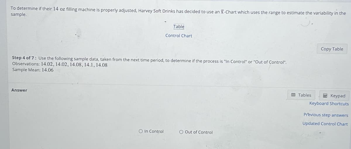 To determine if their 14 oz filling machine is properly adjusted, Harvey Soft Drinks has decided to use an X-Chart which uses the range to estimate the variability in the
sample.
Answer
Table
Step 4 of 7: Use the following sample data, taken from the next time period, to determine if the process is "In Control" or "Out of Control".
Observations: 14.02, 14.02, 14.08, 14.1, 14.08
Sample Mean: 14.06
O in Control
Control Chart
O Out of Control
Copy Table
Tables
Keypad
Keyboard Shortcuts
Previous step answers
Updated Control Chart