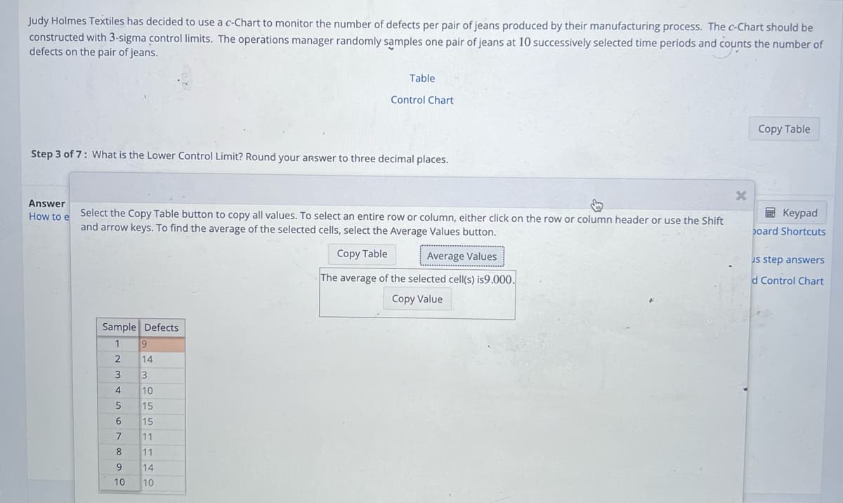 Judy Holmes Textiles has decided to use a c-Chart to monitor the number of defects per pair of jeans produced by their manufacturing process. The c-Chart should be
constructed with 3-sigma control limits. The operations manager randomly samples one pair of jeans at 10 successively selected time periods and counts the number of
defects on the pair of jeans.
Answer
How to e
Step 3 of 7: What is the Lower Control Limit? Round your answer to three decimal places.
Sample Defects
1
Select the Copy Table button to copy all values. To select an entire row or column, either click on the row or column header or use the Shift
and arrow keys. To find the average of the selected cells, select the Average Values button.
Copy Table
Average Values
2
3
4
5
6
7
8
9
10
Table
9
Control Chart
14
3
10
15
15
11
11
14
10
The average of the selected cell(s) is9.000.
Copy Value
X
Copy Table
Keypad
board Shortcuts
us step answers
d Control Chart