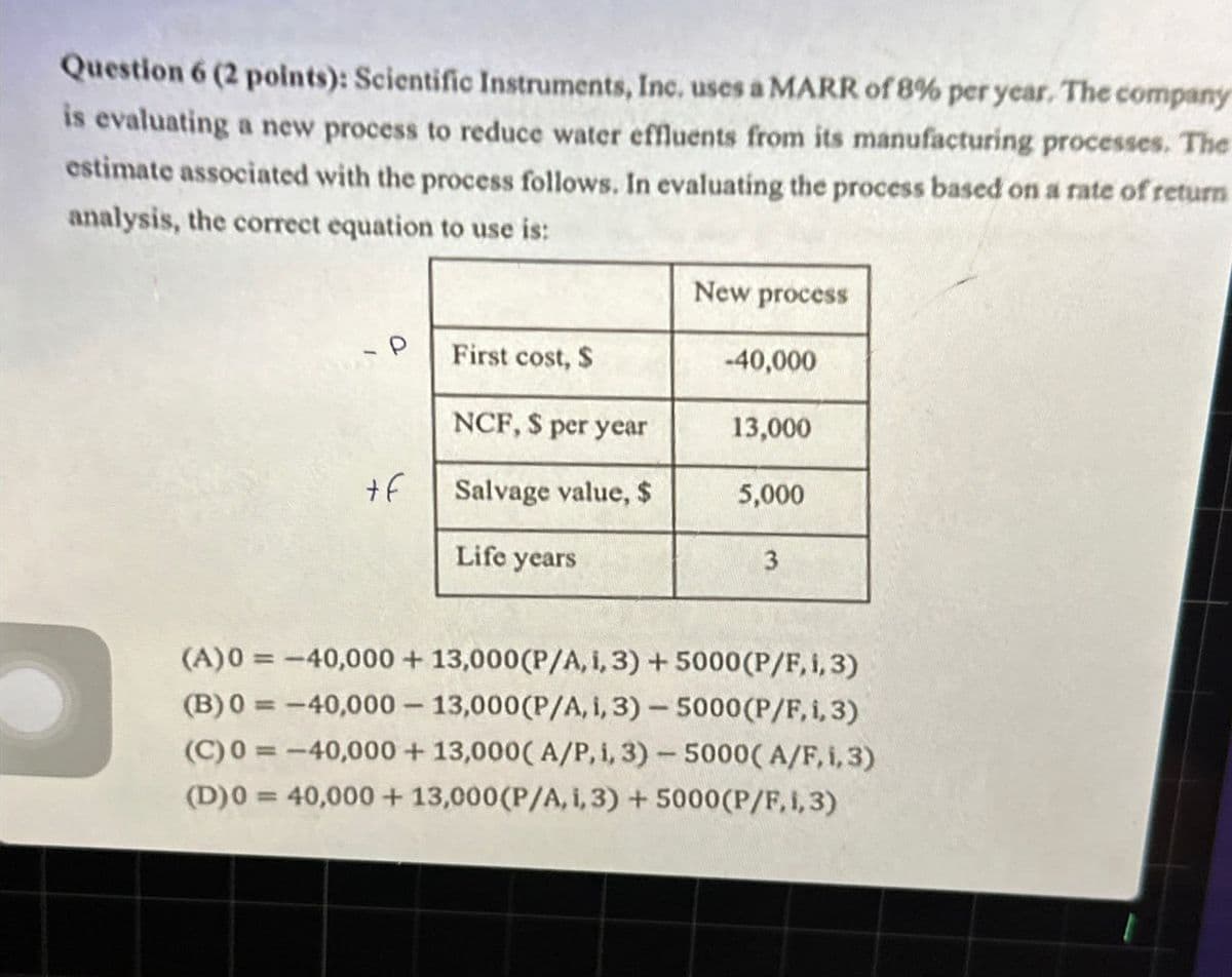 Question 6 (2 points): Scientific Instruments, Inc. uses a MARR of 8% per year. The company
is evaluating a new process to reduce water effluents from its manufacturing processes. The
estimate associated with the process follows. In evaluating the process based on a rate of return
analysis, the correct equation to use is:
New process
First cost, $
-40,000
NCF, $ per year
13,000
+f
Salvage value, $
5,000
Life years
3
(A)0=-40,000+ 13,000 (P/A, 1,3) + 5000 (P/F, 1, 3)
(B) 0=-40,000 - 13,000 (P/A, i, 3) - 5000 (P/F, 1, 3)
(C) 0=-40,000+ 13,000(A/P, i, 3) - 5000(A/F, 1,3)
(D)0=40,000+ 13,000 (P/A, i, 3) + 5000 (P/F, 1,3)
