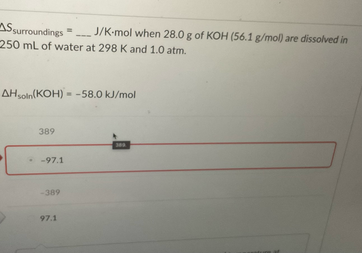 AS surroundings
250 mL of water at 298 K and 1.0 atm.
AH soln(KOH) = -58.0 kJ/mol
389
-97.1
-389
J/K-mol when 28.0 g of KOH (56.1 g/mol) are dissolved in
97.1
389.
at