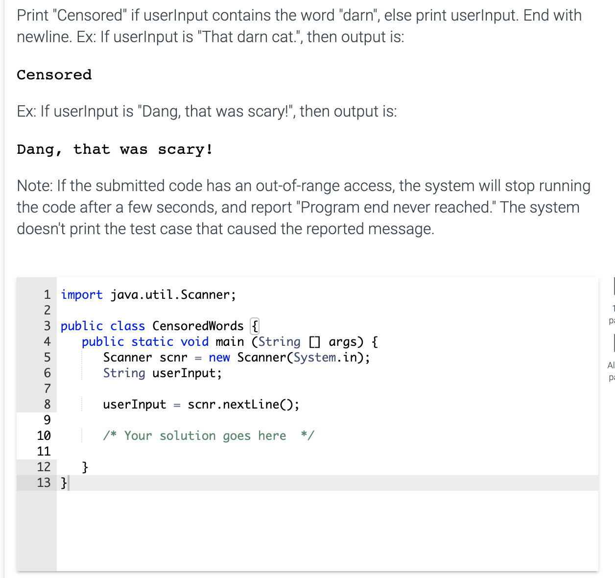 Print "Censored" if userlnput contains the word "darn", else print userlnput. End with
newline. Ex: If userlnput is "That darn cat.", then output is:
Censored
Ex: If userlnput is "Dang, that was scary!", then output is:
Dang, that was scary!
Note: If the submitted code has an out-of-range access, the system will stop running
the code after a few seconds, and report "Program end never reached." The system
doesn't print the test case that caused the reported message.
1 import java.util.Scanner;
2
3 public class CensoredWords {
public static void main (String [] args) {
Scanner scnr = new Scanner(System.in);
String userInput;
4
5
7
8
userInput
scnr.nextLine();
9.
10
/* Your solution goes here
*/
11
}
13 }
12
