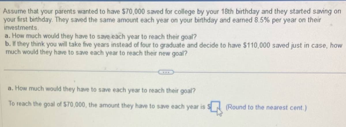 Assume that your parents wanted to have $70,000 saved for college by your 18th birthday and they started saving on
your first birthday. They saved the same amount each year on your birthday and earned 8.5% per year on their
investments.
a. How much would they have to save each year to reach their goal?
b. If they think you will take five years instead of four to graduate and decide to have $110,000 saved just in case, how
much would they have to save each year to reach their new goal?
a. How much would they have to save each year to reach their goal?
To reach the goal of $70,000, the amount they have to save each year is
(Round to the nearest cent.)