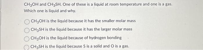 CH3OH and CH3SH. One of these is a liquid at room temperature and one is a gas.
Which one is liquid and why.
CH3OH is the liquid because it has the smaller molar mass
CH3SH is the liquid because it has the larger molar mass
CH3OH is the liquid because of hydrogen bonding
CH3SH is the liquid because S is a solid and O is a gas.