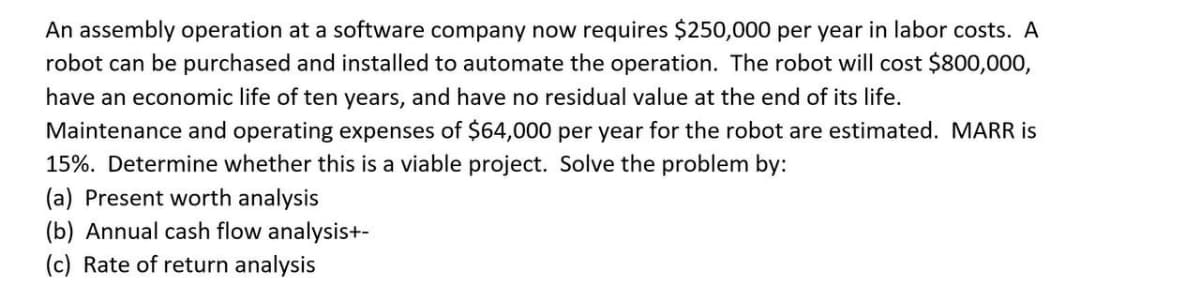 An assembly operation at a software company now requires $250,000 per year in labor costs. A
robot can be purchased and installed to automate the operation. The robot will cost $800,000,
have an economic life of ten years, and have no residual value at the end of its life.
Maintenance and operating expenses of $64,000 per year for the robot are estimated. MARR is
15%. Determine whether this is a viable project. Solve the problem by:
(a) Present worth analysis
(b) Annual cash flow analysis+-
(c) Rate of return analysis
