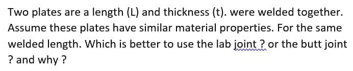 Two plates are a length (L) and thickness (t). were welded together.
Assume these plates have similar material properties. For the same
welded length. Which is better to use the lab joint? or the butt joint
? and why?