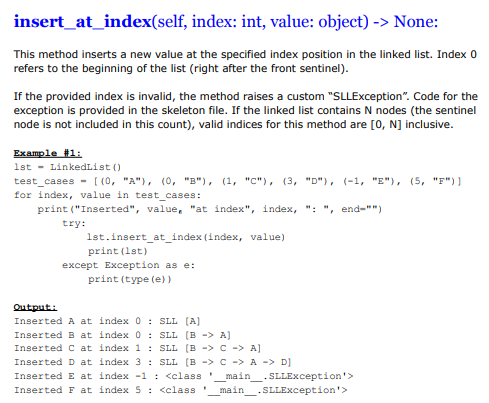 insert_at_index(self, index: int, value: object) -> None:
This method inserts a new value at the specified index position in the linked list. Index 0
refers to the beginning of the list (right after the front sentinel).
If the provided index is invalid, the method raises a custom "SLLException". Code for the
exception is provided in the skeleton file. If the linked list contains N nodes (the sentinel
node is not included in this count), valid indices for this method are [0, N] inclusive.
Example #1:
1st LinkedList ()
test cases
[(0, "A"), (0, "B"), (1, "C"), (3, "D"), (-1, "E"), (5, "F")]
for index, value in test_cases:
print("Inserted", value, "at index", index, ": ", end-"")
try:
1st.insert_at_index (index, value)
print (1st)
except Exception as e:
print (type (e))
Output:
Inserted A at index 0: SLL [A]
Inserted B at index
Inserted C at
index 1:
SLL [B -> C -> A)
Inserted D at index 3: SLL [B -> C -> A -> D]
Inserted E at index -1 : <class ' main
Inserted F at index 5: <class main
0: SLL [B -> A)
SLLException'>
.SLLException'>