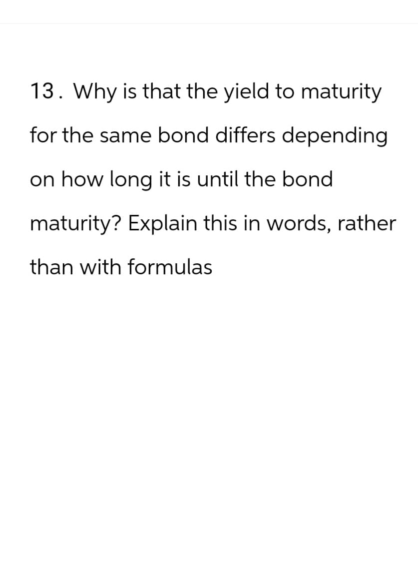 13. Why is that the yield to maturity
for the same bond differs depending
on how long it is until the bond
maturity? Explain this in words, rather
than with formulas