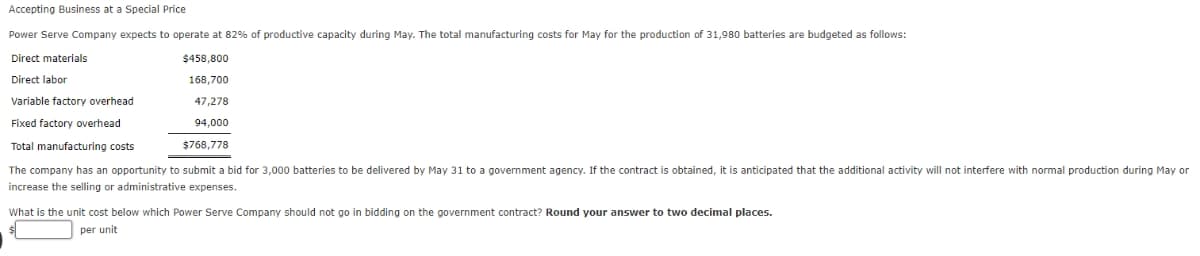 Accepting Business at a Special Price
Power Serve Company expects to operate at 82% of productive capacity during May. The total manufacturing costs for May for the production of 31,980 batteries are budgeted as follows:
Direct materials
Direct labor
Variable factory overhead
Fixed factory overhead
Total manufacturing costs
The company has an opportunity to submit a bid for 3,000 batteries to be delivered by May 31 to a government agency. If the contract is obtained, it is anticipated that the additional activity will not interfere with normal production during May or
increase the selling or administrative expenses.
$458,800
168,700
47,278
94,000
$768,778
What is the unit cost below which Power Serve Company should not go in bidding on the government contract? Round your answer to two decimal places.
per unit