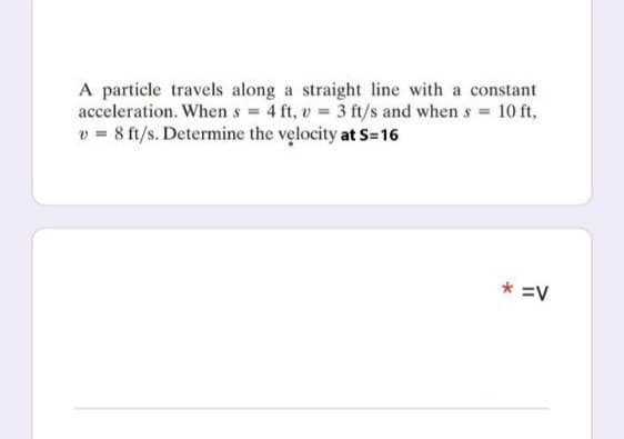 A particle travels along a straight line with a constant
acceleration. When s = 4 ft, v = 3 ft/s and when s = 10 ft,
v = 8 ft/s. Determine the velocity at S=16
* =V