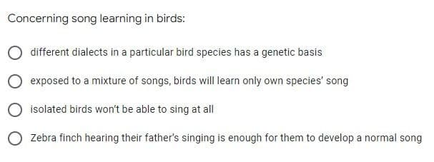 Concerning song learning in birds:
different dialects in a particular bird species has a genetic basis
O exposed to a mixture of songs, birds will learn only own species' song
O isolated birds won't be able to sing at all
O Zebra finch hearing their father's singing is enough for them to develop a normal song
