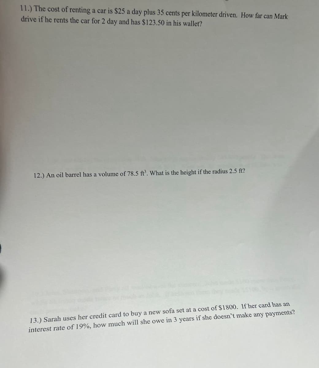 11.) The cost of renting a car is $25 a day plus 35 cents per kilometer driven. How far can Mark
drive if he rents the car for 2 day and has $123.50 in his wallet?
12.) An oil barrel has a volume of 78.5 ft³. What is the height if the radius 2.5 ft?
13.) Sarah uses her credit card to buy a new sofa set at a cost of $1800. If her card has an
interest rate of 19%, how much will she owe in 3 years if she doesn't make any payments?