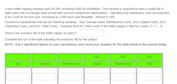 A new bottle-capping machine costs 65,000, including 8,000 for installation. The machine is expected to have a useful life of
eight years with no salvage value at that time (assume straight-line depreciation). Operating and maintenace costs are expected
to be 3,500 for the first year, increasing by 2,000 each year thereafter. Interest is 10%.
Construct a spreadsheet that has the following headings: Year, Salvage Value, Maintenance Costs, EAC (Capital Costs), EAC
(Operating Costs), and EAC (Total Costs). Compute the EAC (Total Costs) if the bottle capper is kept for n years, n = 1,...,8.
What is the economic life of the bottle capper (in years)?
Complete the row of the table indicating the economic life for this project
NOTE: Use 5 significant figures in your calculations, and round your answers for the table below to the nearest dollar.
Year
Salvage
Maintenance
EAC
Capital
EAC
Maintenance
EAC
Total