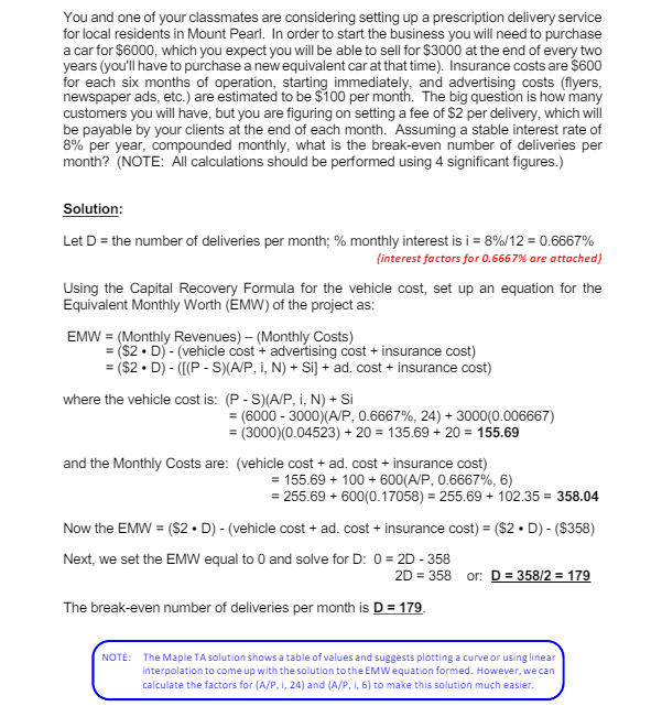 You and one of your classmates are considering setting up a prescription delivery service
for local residents in Mount Pearl. In order to start the business you will need to purchase
a car for $6000, which you expect you will be able to sell for $3000 at the end of every two
years (you'll have to purchase a new equivalent car at that time). Insurance costs are $600
for each six months of operation, starting immediately, and advertising costs (flyers,
newspaper ads, etc.) are estimated to be $100 per month. The big question is how many
customers you will have, but you are figuring on setting a fee of $2 per delivery, which will
be payable by your clients at the end of each month. Assuming a stable interest rate of
8% per year, compounded monthly, what is the break-even number of deliveries per
month? (NOTE: All calculations should be performed using 4 significant figures.)
Solution:
Let D = the number of deliveries per month; % monthly interest is i = 8%/12 = 0.6667%
{interest factors for 0.6667% are attached}
Using the Capital Recovery Formula for the vehicle cost, set up an equation for the
Equivalent Monthly Worth (EMW) of the project as:
EMW = (Monthly Revenues) - (Monthly Costs)
=($2. D)-(vehicle cost+ advertising cost + insurance cost)
= ($2.D)-([(P-S)(A/P, I, N) + Si] + ad. cost + insurance cost)
where the vehicle cost is: (P-S)(A/P, i, N) + Si
= (6000-3000)(A/P, 0.6667%, 24) + 3000(0.006667)
= (3000)(0.04523) +20= 135.69 + 20 = 155.69
and the Monthly Costs are: (vehicle cost + ad. cost + insurance cost)
= 155.69 + 100+600(A/P, 0.6667%, 6)
= 255.69 + 600(0.17058) = 255.69 + 102.35 = 358.04
Now the EMW = ($2. D) - (vehicle cost + ad. cost + insurance cost) = ($2D) - ($358)
Next, we set the EMW equal to 0 and solve for D: 0 = 2D - 358
2D = 358
The break-even number of deliveries per month is D = 179.
or: D= 358/2 = 179
NOTE: The Maple TA solution shows a table of values and suggests plotting a curve or using linear
interpolation to come up with the solution to the EMW equation formed. However, we can
calculate the factors for (A/P, 1, 24) and (A/P, i, 6) to make this solution much easier.