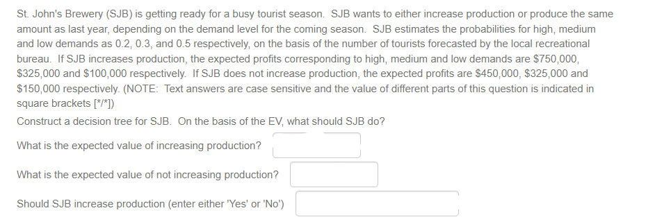 St. John's Brewery (SJB) is getting ready for a busy tourist season. SJB wants to either increase production or produce the same
amount as last year, depending on the demand level for the coming season. SJB estimates the probabilities for high, medium
and low demands as 0.2, 0.3, and 0.5 respectively, on the basis of the number of tourists forecasted by the local recreational
bureau. If SJB increases production, the expected profits corresponding to high, medium and low demands are $750,000,
$325,000 and $100,000 respectively. If SJB does not increase production, the expected profits are $450,000, $325,000 and
$150,000 respectively. (NOTE: Text answers are case sensitive and the value of different parts of this question is indicated in
square brackets [*/*])
Construct a decision tree for SJB. On the basis of the EV, what should SJB do?
What is the expected value of increasing production?
What is the expected value of not increasing production?
Should SJB increase production (enter either 'Yes' or 'No')