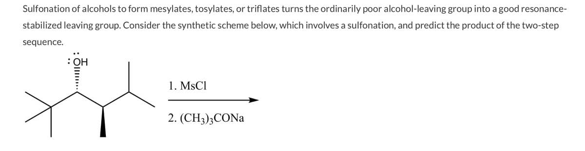 Sulfonation of alcohols to form mesylates, tosylates, or triflates turns the ordinarily poor alcohol-leaving group into a good resonance-
stabilized leaving group. Consider the synthetic scheme below, which involves a sulfonation, and predict the product of the two-step
sequence.
: OH
744
1. MsCl
2. (CH3)3CONa