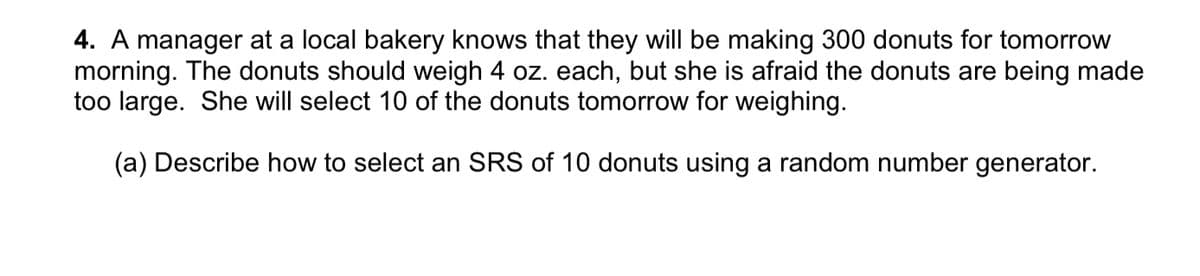 4. A manager at a local bakery knows that they will be making 300 donuts for tomorrow
morning. The donuts should weigh 4 oz. each, but she is afraid the donuts are being made
too large. She will select 10 of the donuts tomorrow for weighing.
(a) Describe how to select an SRS of 10 donuts using a random number generator.
