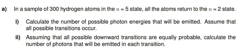 a) In a sample of 300 hydrogen atoms in the n = 5 state, all the atoms return to the n = 2 state.
i)
Calculate the number of possible photon energies that will be emitted. Assume that
all possible transitions occur.
ii) Assuming that all possible downward transitions are equally probable, calculate the
number of photons that will be emitted in each transition.