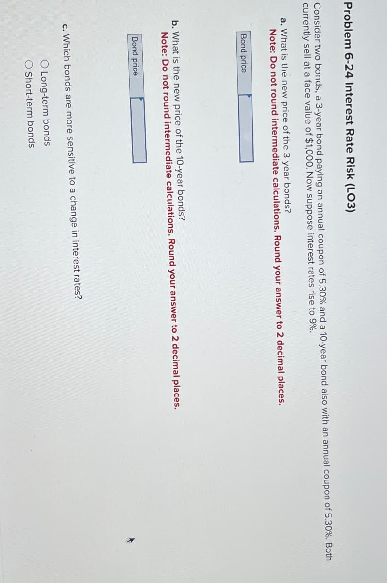 Problem 6-24 Interest Rate Risk (LO3)
Consider two bonds, a 3-year bond paying an annual coupon of 5.30% and a 10-year bond also with an annual coupon of 5.30%. Both
currently sell at a face value of $1,000. Now suppose interest rates rise to 9%.
a. What is the new price of the 3-year bonds?
Note: Do not round intermediate calculations. Round your answer to 2 decimal places.
Bond price
b. What is the new price of the 10-year bonds?
Note: Do not round intermediate calculations. Round your answer to 2 decimal places.
Bond price
c. Which bonds are more sensitive to a change in interest rates?
O Long-term bonds
O Short-term bonds