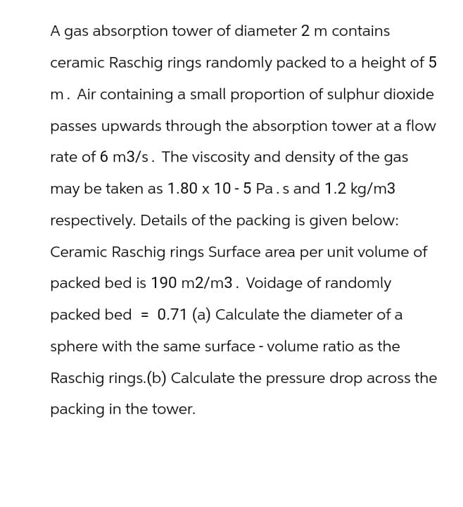 A gas absorption tower of diameter 2 m contains
ceramic Raschig rings randomly packed to a height of 5
m. Air containing a small proportion of sulphur dioxide
passes upwards through the absorption tower at a flow
rate of 6 m3/s. The viscosity and density of the gas
may be taken as 1.80 x 10-5 Pa.s and 1.2 kg/m3
respectively. Details of the packing is given below:
Ceramic Raschig rings Surface area per unit volume of
packed bed is 190 m2/m3. Voidage of randomly
packed bed = 0.71 (a) Calculate the diameter of a
sphere with the same surface - volume ratio as the
Raschig rings. (b) Calculate the pressure drop across the
packing in the tower.