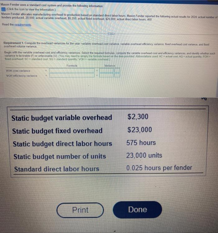 Mason Fender uses a standard cost system and provide the following information:
(Click the icon to view the information.)
Mason Fender allocates manufacturing overhead to production based on standard direct labor hours. Mason Fender reported the following actual results for 2024 actual number of
fenders produced, 20,000, actual variable overhead, $5,350; actual fixed overhead, $26,000, actual direct labor hours, 460
Read the requirements
Requirement 1. Compute the overhead variances for the year: variable overhead cost variance, variable overhead efficiency variance, fixed overhead cost variance and fixed
overhead volume variance.
Begin with the variable overhead cost and efficiency variances. Select the required formulas compute the variable overhead cost and efficiency variances and identify whether each
variance is favorable (F) or unfavorable (U) (You may need to simply the formula based on the data provided. Abbreviations used AC actual cost AQ-actual quantity, FOH =
Exed overhead, SC standard cost SQ standard quantity: VOH-variable overhead)
Formula
VOH cost variance
VOH efficiency variance
Variance
Static budget variable overhead
Static budget fixed overhead
Static budget direct labor hours
Static budget number of units
Standard direct labor hours
Print
$2,300
$23,000
575 hours
23,000 units
0.025 hours per fender
Done
my