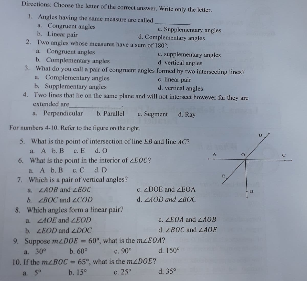 Directions: Choose the letter of the correct answer. Write only the letter.
1. Angles having the same measure are called
a. Congruent angles
b. Linear pair
2. Two angles whose measures have a sum of 180°.
c. Supplementary angles
d. Complementary angles
a. Congruent angles
b. Complementary angles
3. What do you call a pair of congruent angles formed by two intersecting lines?
a. Complementary angles
b. Supplementary angles
4. Two lines that lie on the same plane and will not intersect however far they are
c. supplementary angles
d. vertical angles
c. linear pair
d. vertical angles
extended are
a. Perpendicular
b. Parallel
c. Segment d. Ray
For numbers 4-10. Refer to the figure on the right.
5. What is the point of intersection of line EB and line AC?
c. E d. O
6. What is the point in the interior of LEOC?
a. A b. B
с. С
7. Which is a pair of vertical angles?
a. A b. B
d. D
E
a. LAOB and LEOC
c. ZDOE and ZEOA
b. ZBOC and ZCOD
d. ZAOD and ZBOC
8. Which angles form a linear pair?
a. ZAOE and LEOD
c. LEOA and ZAOB
b. LEOD and LDOC
d. ZBOC and LAOE
9. Suppose mzDOE
60°, what is the mzEOA?
%3D
a. 30°
b. 60°
с. 90°
d. 150°
10. If the mzBOC =
65°, what is the mzDOE?
%3D
a. 5°
b. 15°
с. 25°
d. 35°
B.
