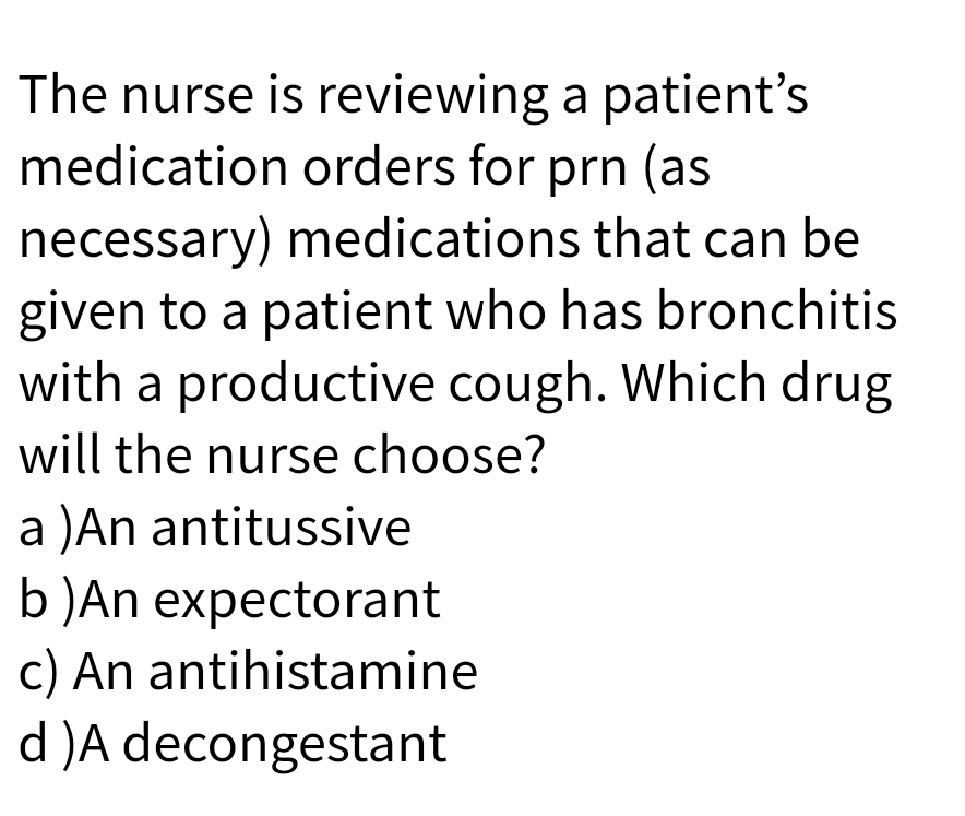 The nurse is reviewing a patient's
medication orders for prn (as
necessary) medications that can be
given to a patient who has bronchitis
with a productive cough. Which drug
will the nurse choose?
a )An antitussive
b)An expectorant
c) An antihistamine
d )A decongestant

