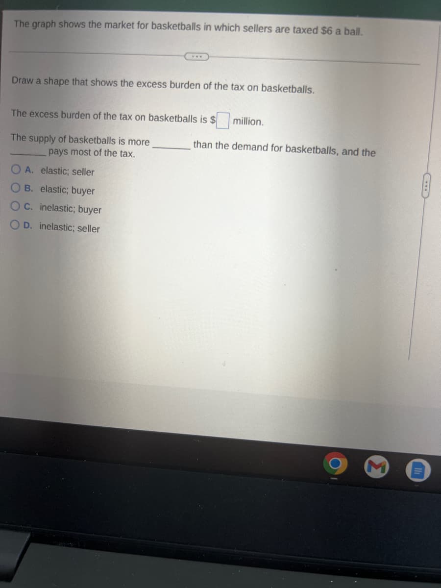 The graph shows the market for basketballs in which sellers are taxed $6 a ball.
Draw a shape that shows the excess burden of the tax on basketballs.
The excess burden of the tax on basketballs is $ million.
The supply of basketballs is more
pays most of the tax.
A. elastic; seller
OB. elastic; buyer
OC. inelastic; buyer
O D. elastic; seller
than the demand for basketballs, and the