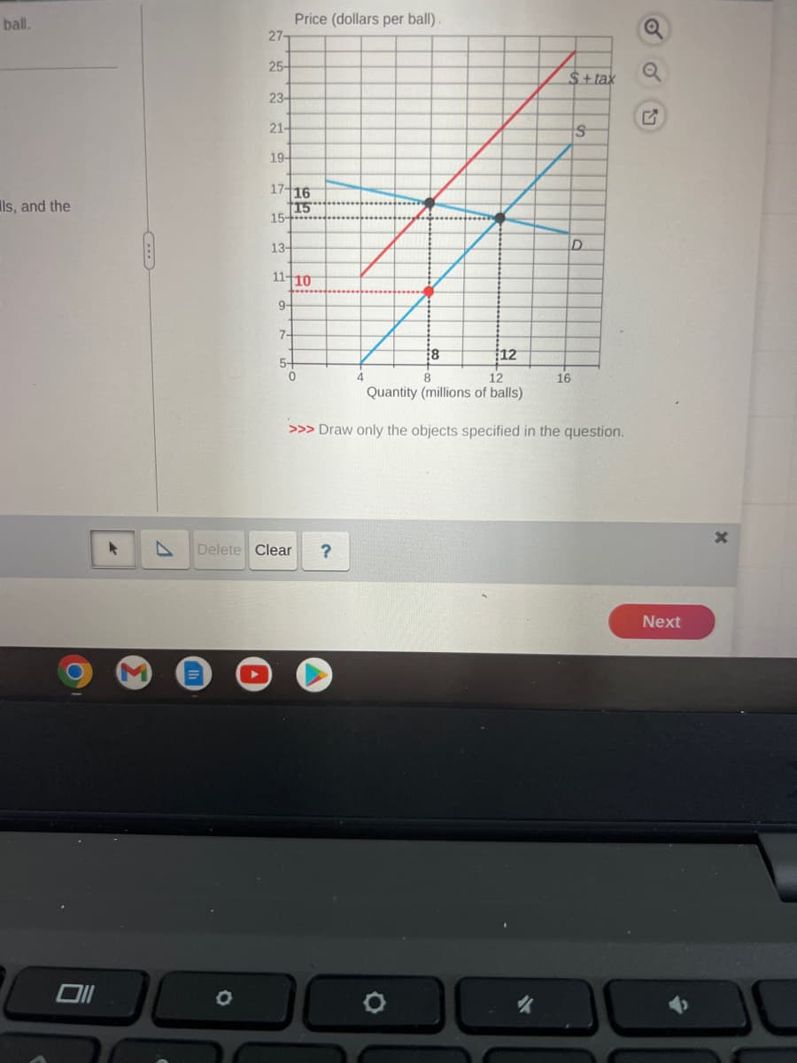 ball.
ls, and the
Oll
▸
27-
25-
O
23-
21-
19-
17 16
15
15-
13-
Price (dollars per ball).
11-10
9+
7-
5+
0
Delete Clear ?
4
8
O
12
8
12
Quantity (millions of balls)
>>> Draw only the objects specified in the question.
$+tax
"
16
S
D
Q
Next
X